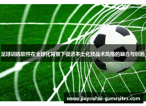 足球训练软件在全球化背景下促进本土化技战术风格的融合与创新