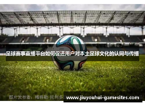 足球赛事直播平台如何促进用户对本土足球文化的认同与传播